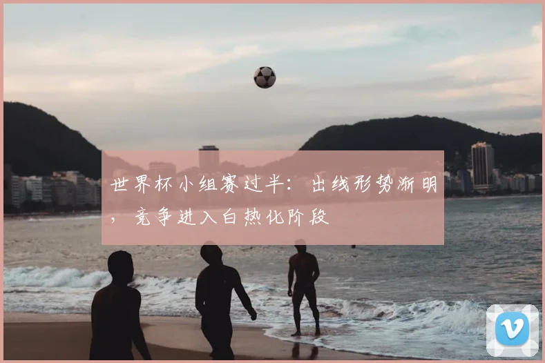 世界杯小组赛过半：出线形势渐明，竞争进入白热化阶段