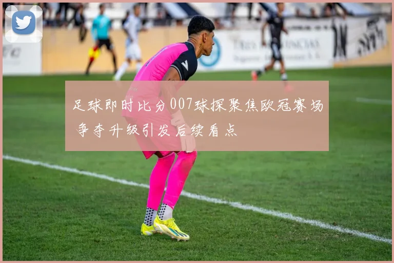 足球即时比分007球探聚焦欧冠赛场 争夺升级引发后续看点