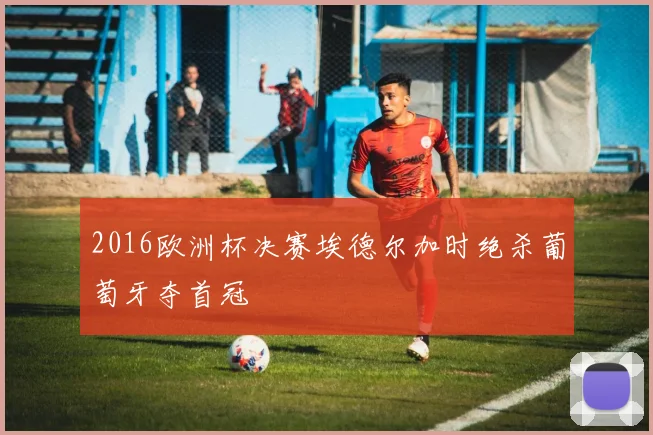 2016欧洲杯决赛埃德尔加时绝杀葡萄牙夺首冠