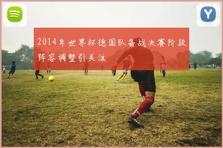 2014年世界杯德国队备战决赛阶段阵容调整引关注