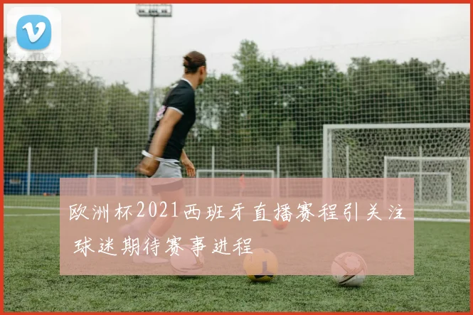 欧洲杯2021西班牙直播赛程引关注 球迷期待赛事进程