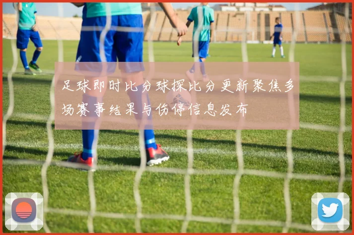 足球即时比分球探比分更新聚焦多场赛事结果与伤停信息发布