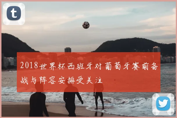 2018世界杯西班牙对葡萄牙赛前备战与阵容安排受关注