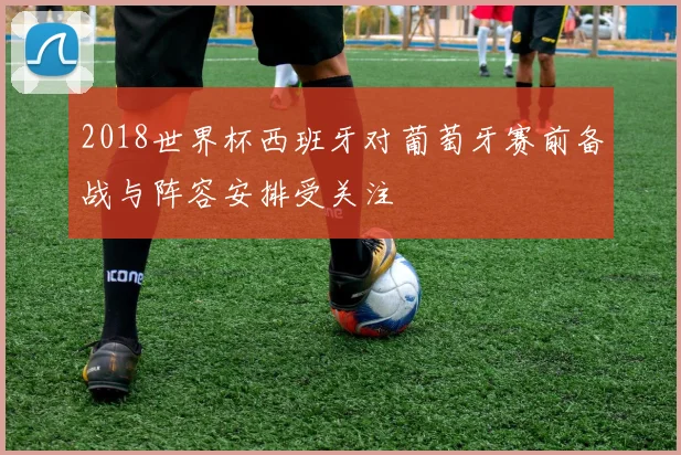 2018世界杯西班牙对葡萄牙赛前备战与阵容安排受关注