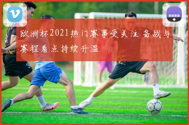 欧洲杯2021热门赛事受关注 备战与赛程看点持续升温