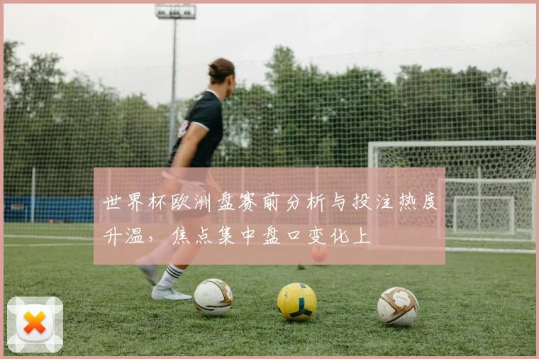 世界杯欧洲盘赛前分析与投注热度升温，焦点集中盘口变化上