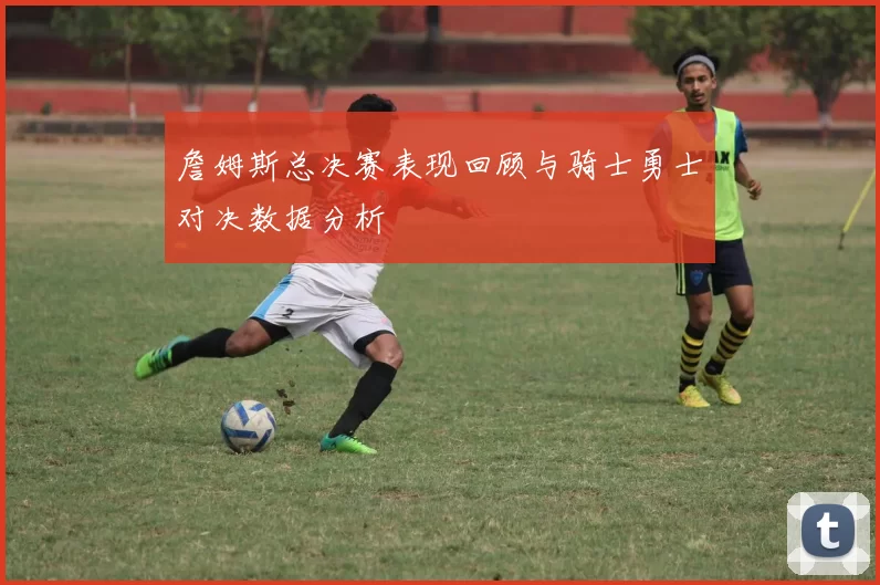 詹姆斯总决赛表现回顾与骑士勇士对决数据分析