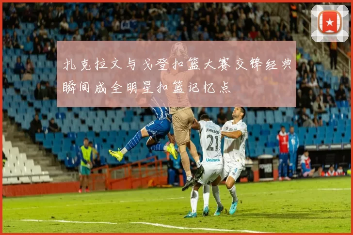 扎克拉文与戈登扣篮大赛交锋经典瞬间成全明星扣篮记忆点