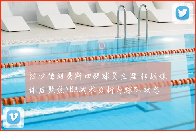 拉沙德刘易斯回顾球员生涯 转战媒体后聚焦NBA战术分析与球队动态