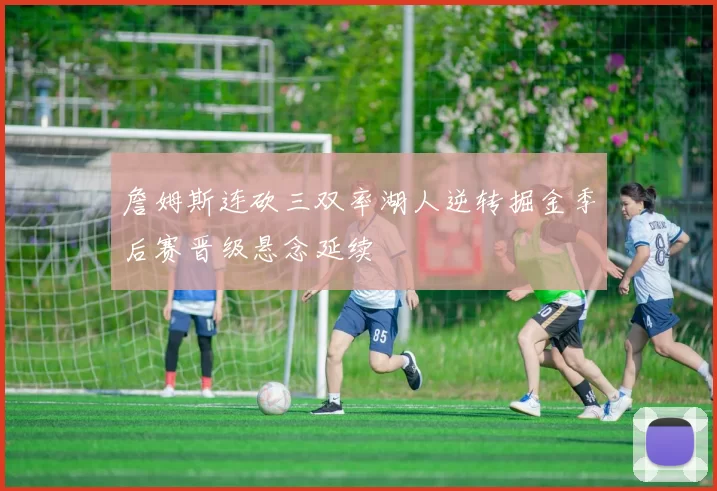 詹姆斯连砍三双率湖人逆转掘金季后赛晋级悬念延续