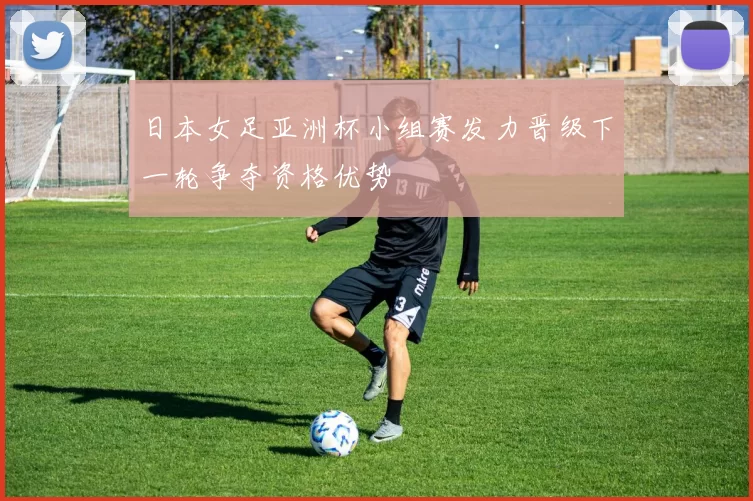 日本女足亚洲杯小组赛发力晋级下一轮争夺资格优势