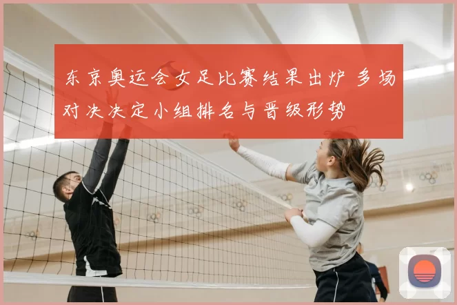 东京奥运会女足比赛结果出炉 多场对决决定小组排名与晋级形势