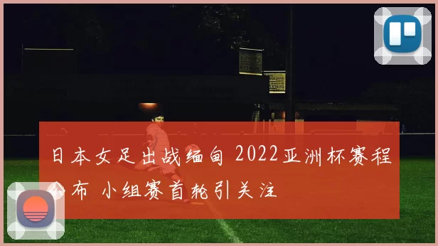 日本女足出战缅甸 2022亚洲杯赛程公布 小组赛首轮引关注