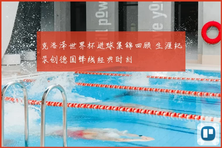 克洛泽世界杯进球集锦回顾 生涯纪录创德国锋线经典时刻