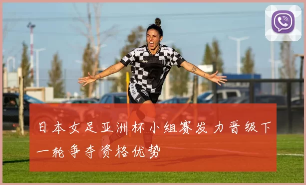 日本女足亚洲杯小组赛发力晋级下一轮争夺资格优势