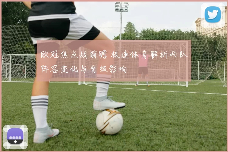 欧冠焦点战前瞻 极速体育解析两队阵容变化与晋级影响