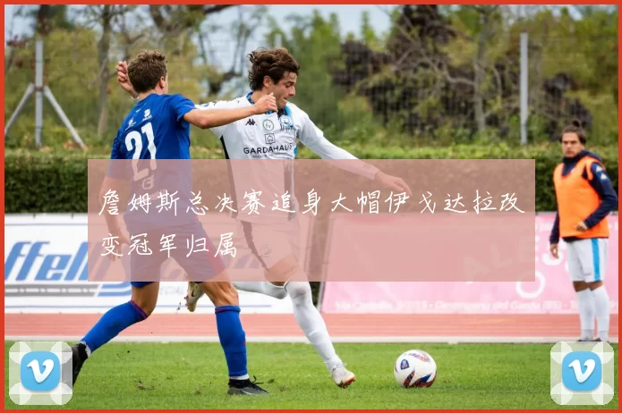 詹姆斯总决赛追身大帽伊戈达拉改变冠军归属