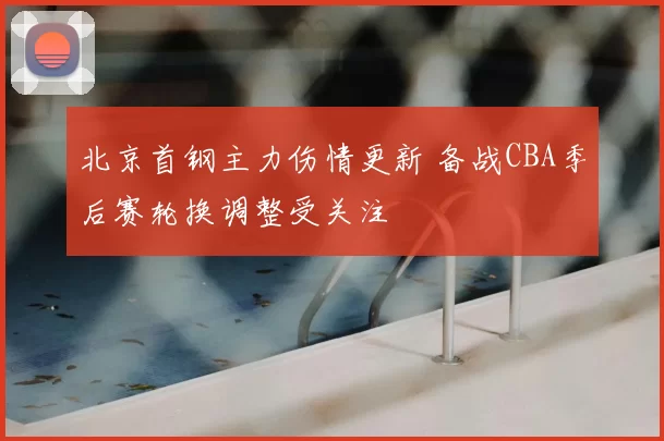 北京首钢主力伤情更新 备战CBA季后赛轮换调整受关注