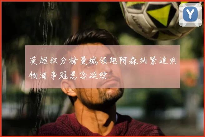 英超积分榜曼城领跑阿森纳紧追利物浦争冠悬念延续