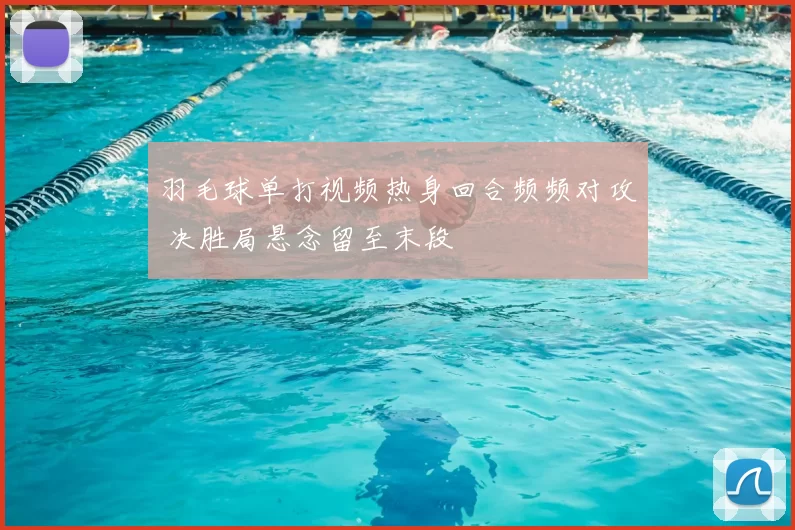 羽毛球单打视频热身回合频频对攻 决胜局悬念留至末段