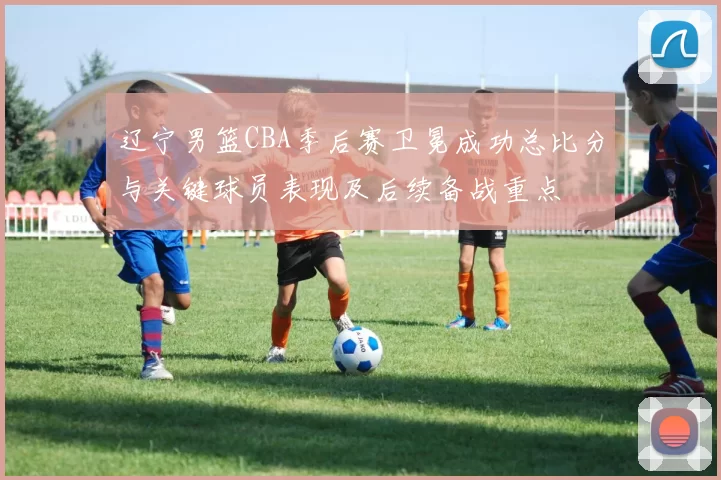 辽宁男篮CBA季后赛卫冕成功总比分与关键球员表现及后续备战重点