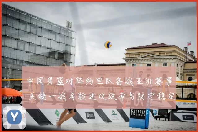 中国男篮对阵约旦队备战亚洲赛事 关键一战考验进攻效率与防守稳定性