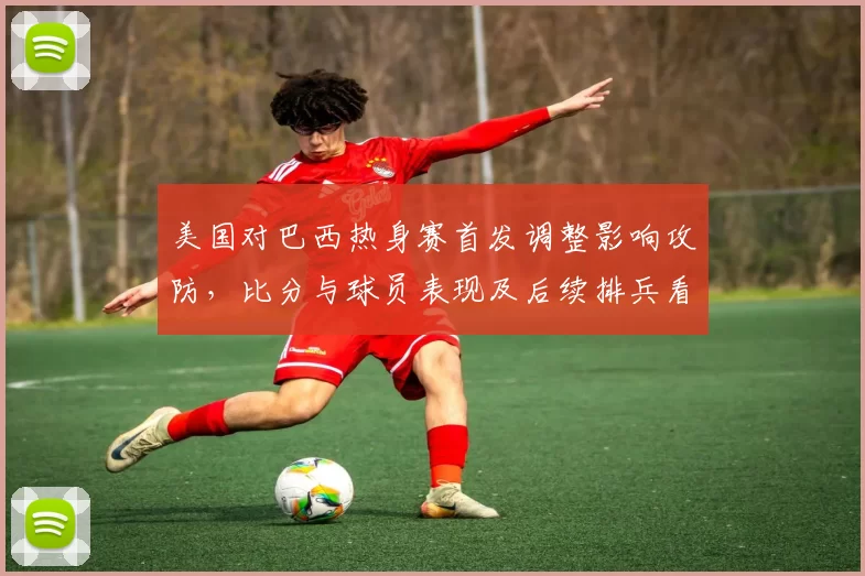 美国对巴西热身赛首发调整影响攻防，比分与球员表现及后续排兵看点
