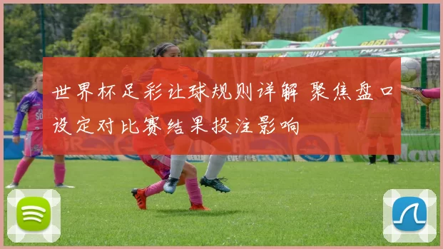 世界杯足彩让球规则详解 聚焦盘口设定对比赛结果投注影响