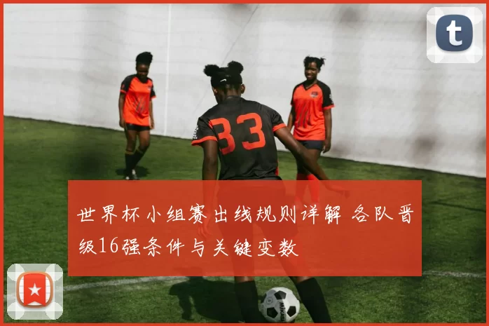 世界杯小组赛出线规则详解 各队晋级16强条件与关键变数