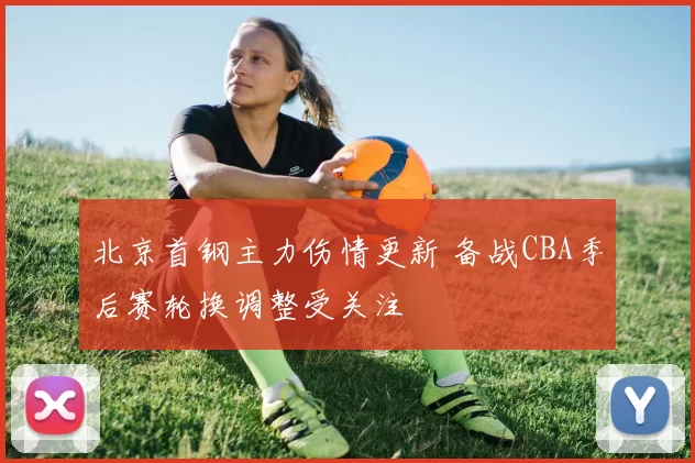 北京首钢主力伤情更新 备战CBA季后赛轮换调整受关注