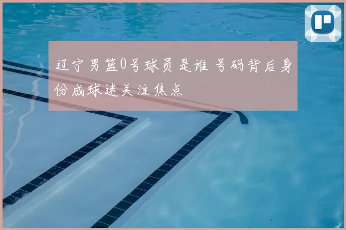 辽宁男篮0号球员是谁 号码背后身份成球迷关注焦点