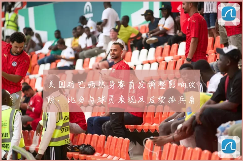 美国对巴西热身赛首发调整影响攻防，比分与球员表现及后续排兵看点