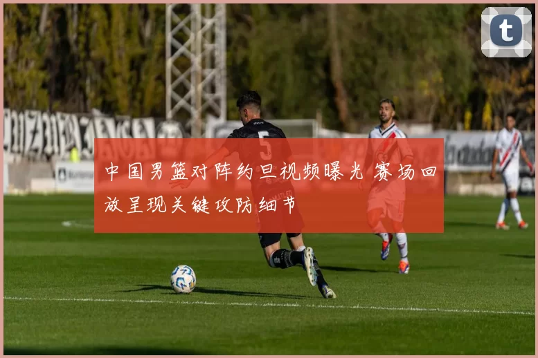 中国男篮对阵约旦视频曝光 赛场回放呈现关键攻防细节