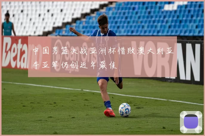 中国男篮决战亚洲杯惜败澳大利亚夺亚军仍创近年最佳