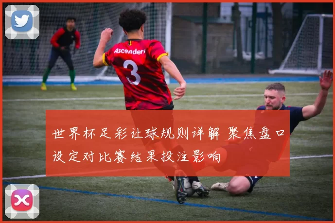 世界杯足彩让球规则详解 聚焦盘口设定对比赛结果投注影响