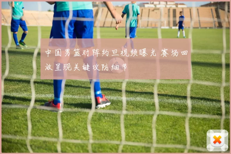 中国男篮对阵约旦视频曝光 赛场回放呈现关键攻防细节