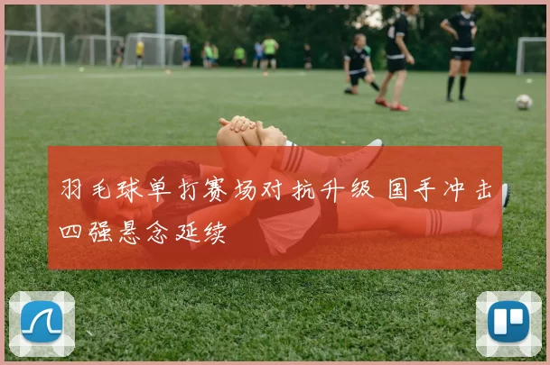 羽毛球单打赛场对抗升级 国手冲击四强悬念延续