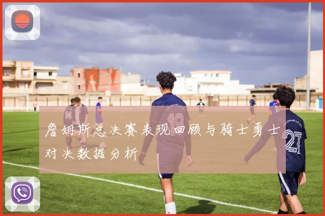 詹姆斯总决赛表现回顾与骑士勇士对决数据分析