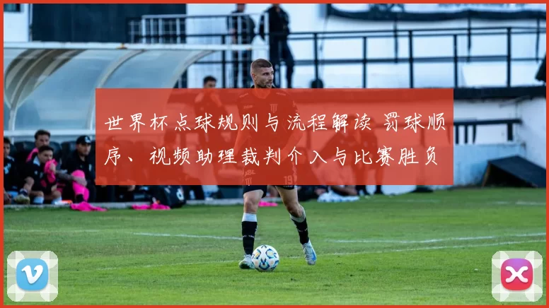 世界杯点球规则与流程解读 罚球顺序、视频助理裁判介入与比赛胜负影响