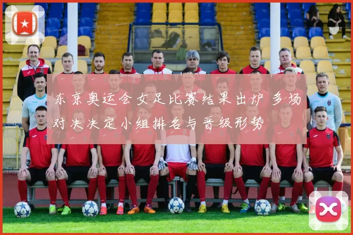 东京奥运会女足比赛结果出炉 多场对决决定小组排名与晋级形势