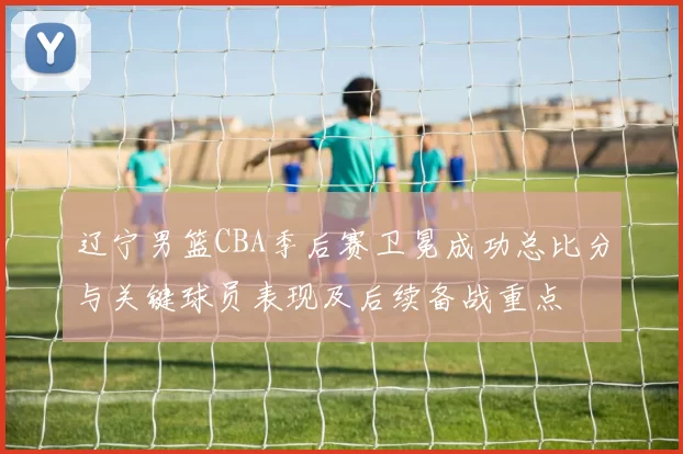 辽宁男篮CBA季后赛卫冕成功总比分与关键球员表现及后续备战重点