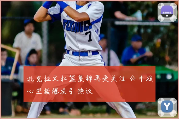 扎克拉文扣篮集锦再受关注 公牛核心空接爆发引热议