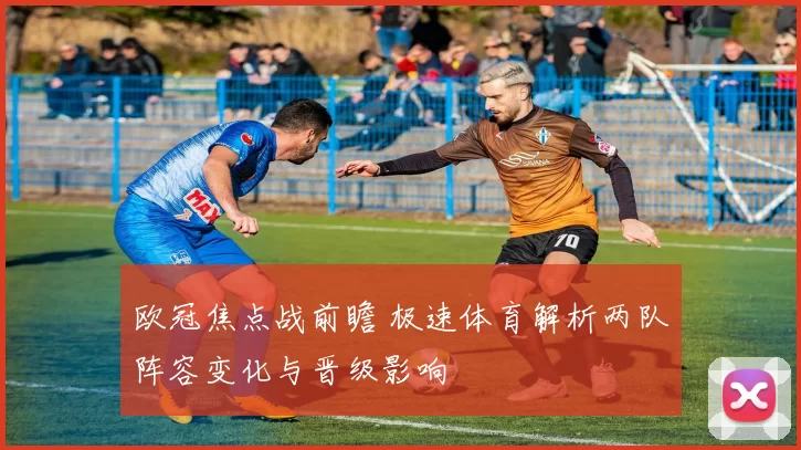 欧冠焦点战前瞻 极速体育解析两队阵容变化与晋级影响