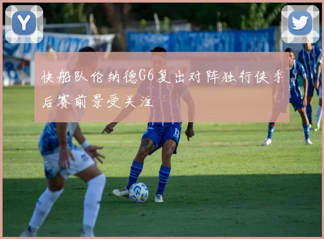 快船队伦纳德G6复出对阵独行侠季后赛前景受关注