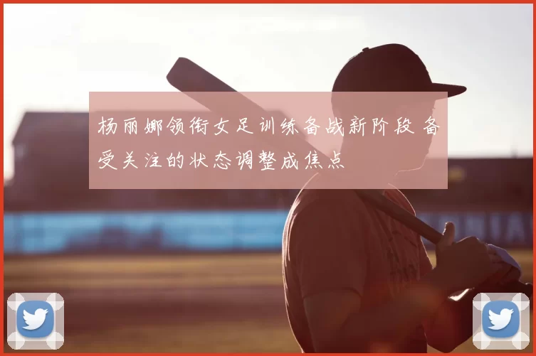 杨丽娜领衔女足训练备战新阶段 备受关注的状态调整成焦点