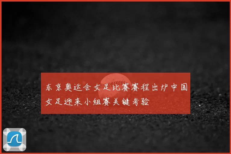 东京奥运会女足比赛赛程出炉中国女足迎来小组赛关键考验