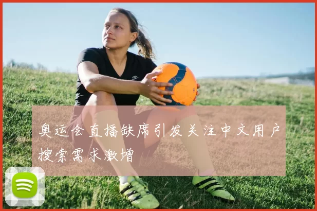 奥运会直播缺席引发关注中文用户搜索需求激增