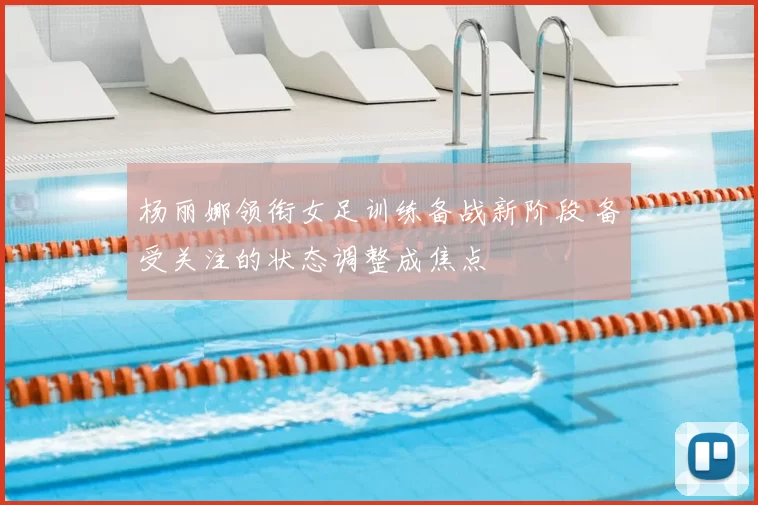 杨丽娜领衔女足训练备战新阶段 备受关注的状态调整成焦点